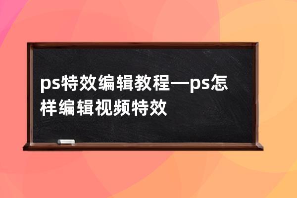 ps特效编辑教程—ps怎样编辑视频特效