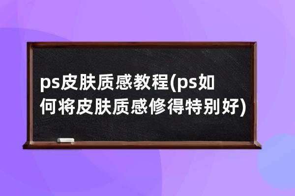 ps皮肤质感教程(ps如何将皮肤质感修得特别好)