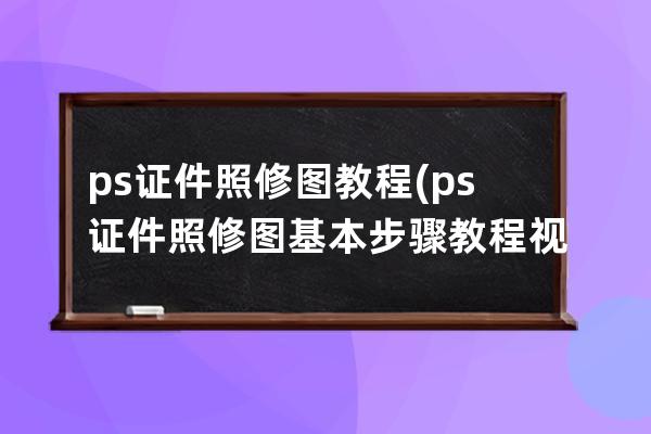 ps证件照修图教程(ps证件照修图基本步骤教程视频)