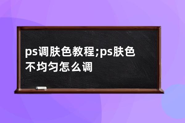 ps调肤色教程;ps肤色不均匀怎么调