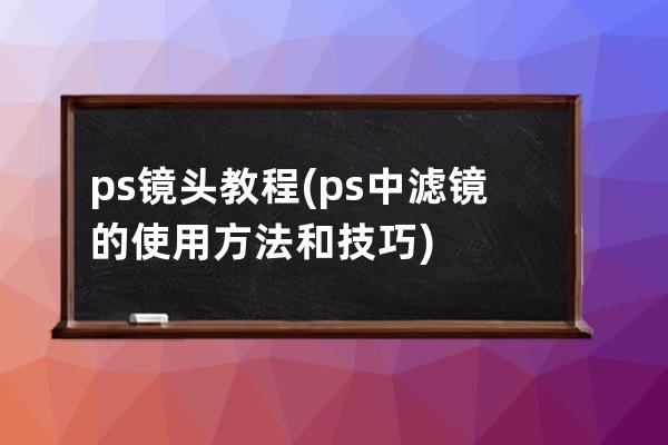 ps镜头教程(ps中滤镜的使用方法和技巧)