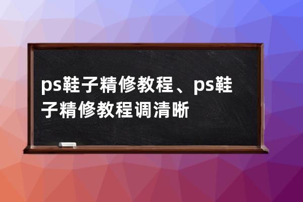 ps鞋子精修教程、ps鞋子精修教程调清晰