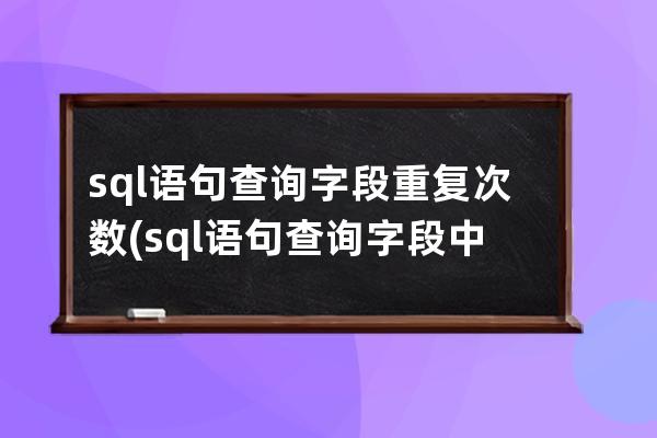 sql语句查询字段重复次数(sql语句查询字段中特定的字)