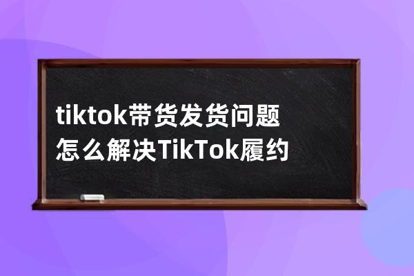 tik tok带货发货问题怎么解决 Tik Tok履约能力考核有哪些 